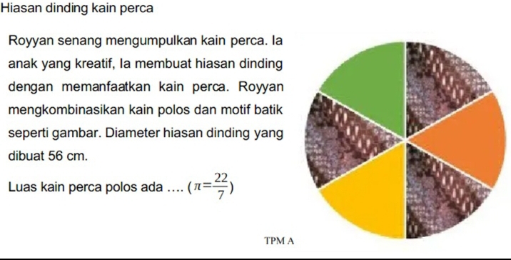 Hiasan dinding kain perca 
Royyan senang mengumpulkan kain perca. la 
anak yang kreatif, Ia membuat hiasan dinding 
dengan memanfaatkan kain perca. Royyan 
mengkombinasikan kain polos dan motif batik 
seperti gambar. Diameter hiasan dinding yang 
dibuat 56 cm. 
Luas kain perca polos ada .... (π = 22/7 )
TPM A