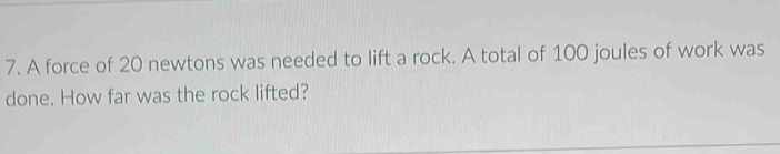 A force of 20 newtons was needed to lift a rock. A total of 100 joules of work was 
done. How far was the rock lifted?