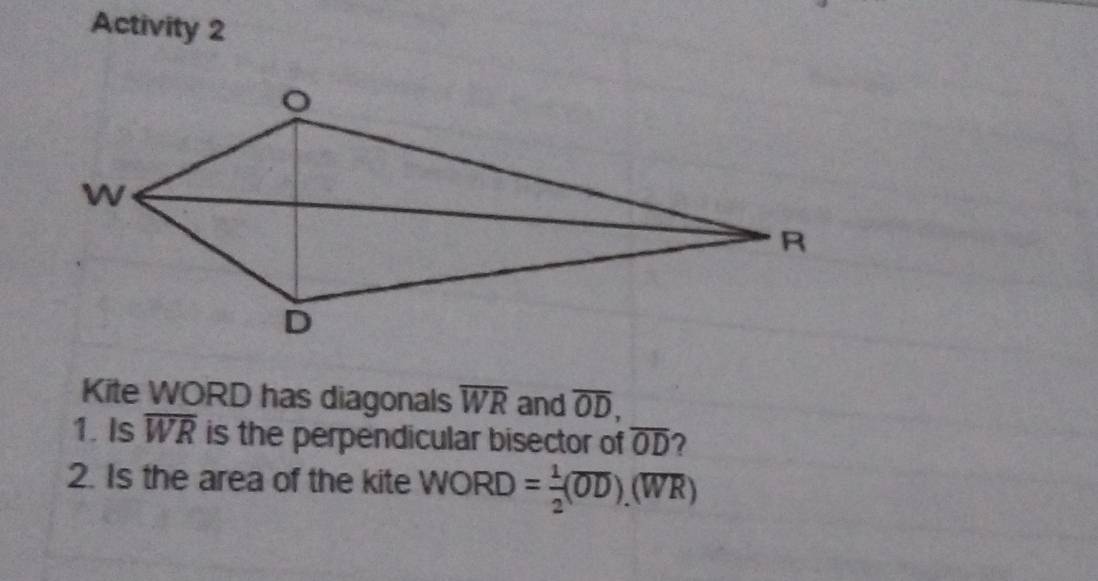 Activity 2 
Kite WORD has diagonals overline WR and overline OD, 
1. Is overline WR is the perpendicular bisector of overline OD ? 
2. Is the area of the kite WORD= 1/2 (overline OD).(overline WR)