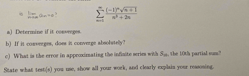 is Iim

sumlimits _(n=1)^(∈fty)frac (-1)^nsqrt(n+1)n^3+2n
a) Determine if it converges. 
b) If it converges, does it converge absolutely? 
c) What is the error in approximating the infinite series with S_10 , the 10th partial sum? 
State what test(s) you use, show all your work, and clearly explain your reasoning.