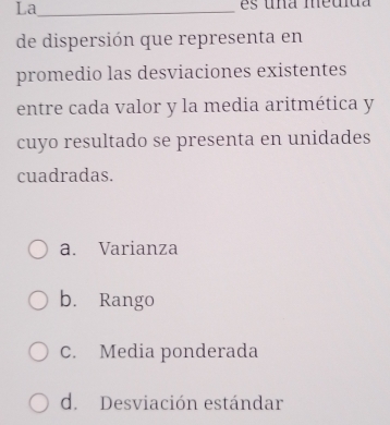 La_
de dispersión que representa en
promedio las desviaciones existentes
entre cada valor y la media aritmética y
cuyo resultado se presenta en unidades
cuadradas.
a. Varianza
b. Rango
C. Media ponderada
d. Desviación estándar