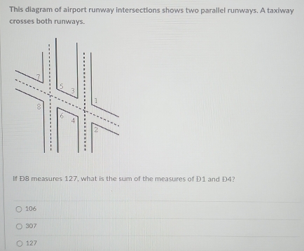 This diagram of airport runway intersections shows two parallel runways. A taxiway
crosses both runways.
If Đ8 measures 127, what is the sum of the measures of D1 and Đ4?
106
307
127