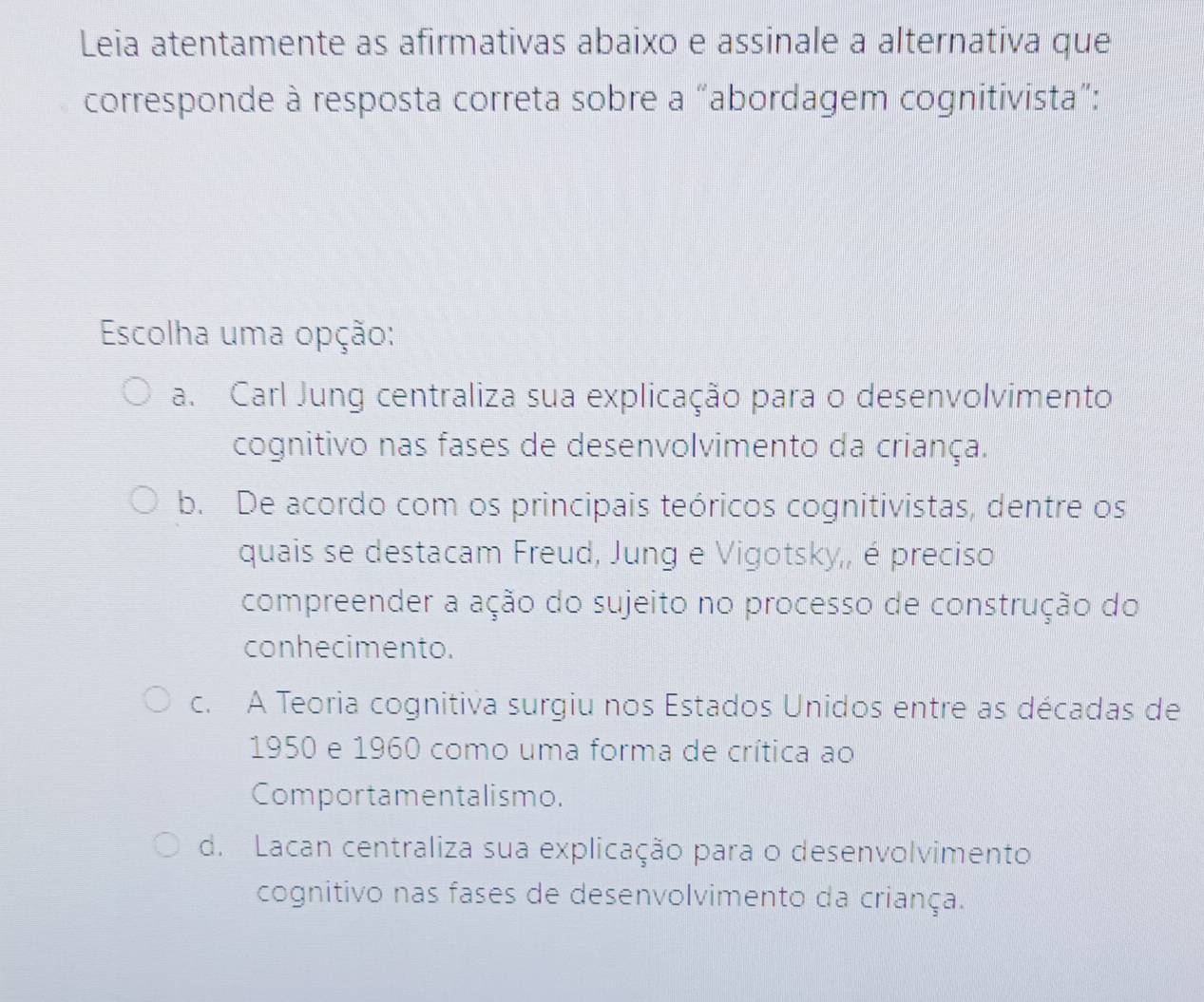 Leia atentamente as afirmativas abaixo e assinale a alternativa que
corresponde à resposta correta sobre a “abordagem cognitivista”:
Escolha uma opção:
a. Carl Jung centraliza sua explicação para o desenvolvimento
cognitivo nas fases de desenvolvimento da criança.
b. De acordo com os principais teóricos cognitivistas, dentre os
quais se destacam Freud, Jung e Vigotsky,, é preciso
compreender a ação do sujeito no processo de construção do
conhecimento.
c. A Teoria cognitiva surgiu nos Estados Unidos entre as décadas de
1950 e 1960 como uma forma de crítica ao
Comportamentalismo.
d. Lacan centraliza sua explicação para o desenvolvimento
cognitivo nas fases de desenvolvimento da criança.