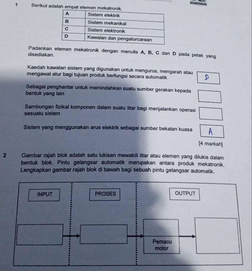 Berikut adalah empat elemen m
Padankan elemen mekatronik dengan menulis A, B, C dan D pada petak yang
disediakan.
Kaedah kawalan sistem yang digunakan untuk mengurus, mengarah atau
mengawal atur bagi tujuan produk berfungsi secara automatik
Sebagai penghantar untuk memindahkan suatu sumber gerakan kepada
bentuk yang lain □
Sambungan fizikal komponen dalam suatu litar bagi menjalankan operasi
sesuatu sistem □
Sistem yang menggunakan arus elektrik sebagai sumber bekalan kuasa □ A
[4 markah]
2 Gambar rajah blok adalah satu lukisan mewakili litar atau elemen yang dilukis dalam
bentuk blok. Pintu gelangsar automatik merupakan antara produk mekatronik.
Lengkapkan gambar rajah blok di bawah bagi sebuah pintu gelangsar automatik.