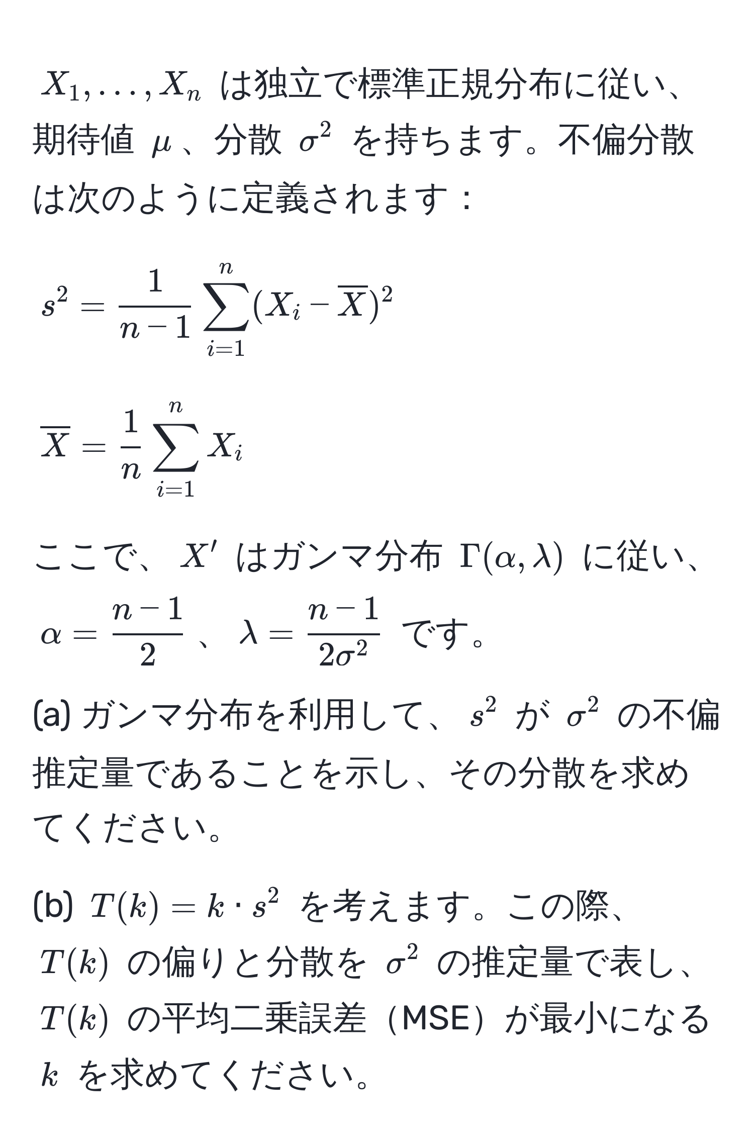 $X_1, ..., X_n$ は独立で標準正規分布に従い、期待値 $mu$、分散 $sigma^(2$ を持ちます。不偏分散は次のように定義されます：
$$s^2 = frac1)n - 1 sum_(i=1)^n (X_i - overlineX)^2$$
$$overlineX =  1/n  sum_(i=1)^n X_i$$
ここで、$X'$ はガンマ分布 $Gamma(alpha, lambda)$ に従い、$alpha =  (n - 1)/2 $、$lambda = fracn - 12sigma^2$ です。

(a) ガンマ分布を利用して、$s^2$ が $sigma^2$ の不偏推定量であることを示し、その分散を求めてください。

(b) $T(k) = k · s^2$ を考えます。この際、$T(k)$ の偏りと分散を $sigma^2$ の推定量で表し、$T(k)$ の平均二乗誤差MSEが最小になる $k$ を求めてください。