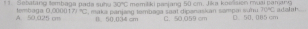 Sebatang tembaga pada suhu 30°C memiliki panjang 50 cm. Jika koefisien muai panjang
tembaga 0.000017/^circ C , maka panjang tembaga saat dipanaskan sampai suhu 70°C adalah....
A. 50.025 cm B. 50,034 cm C. 50,059 cm D. 50, 085 cm