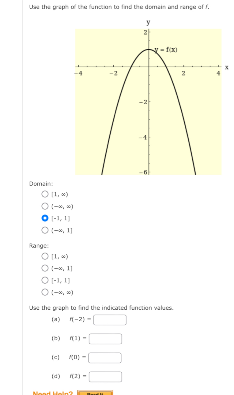 Use the graph of the function to find the domain and range of f.
x
Domain:
[1,∈fty )
(-∈fty ,∈fty )
[-1,1]
(-∈fty ,1]
Range:
[1,∈fty )
(-∈fty ,1]
[-1,1]
(-∈fty ,∈fty )
Use the graph to find the indicated function values.
(a) f(-2)=□
(b) f(1)=□
(c) f(0)=□
(d) f(2)=□
Need Heln2 Deadlt