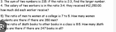 The sum of two numbers is 215. if the ratio is 2:3 , find the larger number. 
4. The salary of two workers is in the ratio 3:4. they received P12,250.00. 
how much did each worker receive? 
5) The ratio of men to women at a college is 7 to 5. How many women 
students are there if there are 350 men? 
The ratio of Math books to other books in a class is 8:5. How many Math 
oks are there if there are 247 books in all?