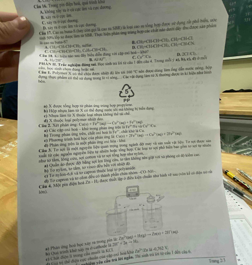 Trong pin điện hoá, quá trình khử
A. không xây ra ở cả cực âm và cực dương.
5 90
B. xây ra ở cực âm.
C. xây ra ở cực dương.
D. xây ra ở cực âm và cực dương.
Câu 17. Cao su buna-S (hay còn gọi là cao su SBR) là loại cao su tổng hợp được sử dụng rắt phổ biển, ước
tính 50% lốp xe được làm từ SBR. Thực hiện phản ứng trùng hợp các chất nào dưới đây thu được sản phảm
là cao su buna-S? B. CH_2=CH-CH=CH_2,CH_2=CH-Cl.
A. CH_2=CH-CH=CH_2 , sulfur.
C. CH_2=CH-CH=CH_2,C_6H_5-CH=CH_2. D. CH_2=CH-CH=CH_2,CH_2=CH-CN.
Câu 18. Kí hiệu nào sau dây biêu diễn đúng với cập oxi hoá - khử?
C. Cu^(2+)/Cu. D. 2Cl^-/Cl_2.
A. H_2/2H^+
B. Al/Al^(3+)
phà cắc nghiệm đúng sai. Học sinh trả lời từ câu 1 đến câu 4. Trong mỗi ý a),b),c),d) ở mỗi
câu, học sinh chọn đúng hoặc sai.
Câu 1. Polymer X có thể chịu được nhiệt độ lên tới 160°C nên được dùng làm ống dẫn nước nóng, hộp
dựng thực phẩm có thể sử dụng trong lò vì sóng,... Các vật dụng làm từ X thường được in kí hiệu như hình
bên,
5
PP
a) X được tổng hợp từ phản ứng trùng hợp propylene.
b) Hộp nhựa làm từ X có thể dựng nước sôi mã không bị biển dạng.
c) Nhựa làm từ X thuộc loại nhựa không thể tái chế.
d) X thuộc loại polymer nhiệt dẻo.
Cầu 2. Xét phản ứng: Cu(s)+Fe^(3+)(aq)to Cu^(2+)(aq)+Fe^(2+)(aq). Fe^(3+)/ vaCu^(2+)/Cu.
a) Các cặp oxi hoá - khử trọng phản ứng trên là
b) Trong phản ứng trên, chất oxi hoá là Fe^(3+) Cu(s)+2Fe^(3+)(aq)to Cu^(2+)(aq)+2Fe^(2+)(aq). , chất khử là Cu.
c) Phương trình hoá học của phản ứng là:
d) Phản ứng trên là một phản ứng oxi hóa - khử.
Câu 3. Tơ sợi là một nguyên liệu quan trọng trong ngành dệt may và sản xuất vật liệu. Tơ sợi được sản
xuất từ các nguồn nguyên liệu tự nhiên hoặc tổng hợp. Các loại tơ sợi phồ biến bao gồm tơ sợi tự nhiên
như tơ tầm, lồng cừu, sợi cotton và tơ sợi tổng hợp như nylon,.
a) Quần áo được dệt bằng sợi lẹn lộng cừu, tơ tằm không nên giặt với xà phòng có độ kiểm cao.
b) Tơ nylon, tơ tằm, tơ visco đều bền với nhiệt độ.
c) Tơ nylon-6,6 và tơ capron thuộc loại tơ polyamide.
d) Tơ capron và tơ olon đều có thành phần chứa nhóm -CO-NH-.
Câu 4. Một pin điện hoá Zn-H_2 được thiết lập ở điều kiện chuẩn như hình vẽ sau (vôn kế có điện trở rất
lớn).
Zn^(2+)(aq)+H_2(g)to Zn(s)+2H^+(aq).
) Phân ứng hoá học xây ra trong pin là: 2H^++2eto H_2.
b) Quả trình khử xây ra ở cathode là
c) Chất điện li trong cầu muối là KCl. Zn^(2+) Z_1 là -0, 762 V.
nhiệm yêu cầu trá lời ngắn. Thí sinh trả lời từ cầu 1 đến câu 6.
Giá trị thể điện cực chuẩn của cặp oxi hoá/khủ
Trang 2/3