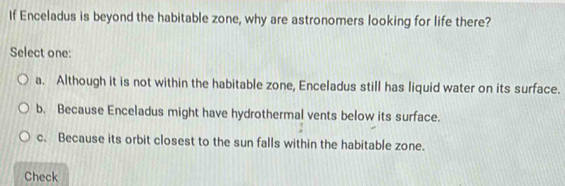 If Enceladus is beyond the habitable zone, why are astronomers looking for life there?
Select one:
a. Although it is not within the habitable zone, Enceladus still has liquid water on its surface.
b. Because Enceladus might have hydrothermal vents below its surface.
c. Because its orbit closest to the sun falls within the habitable zone.
Check