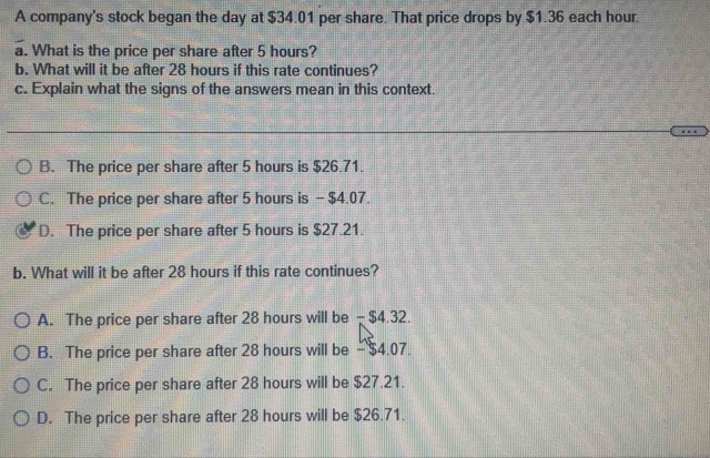 A company's stock began the day at $34.01 per share. That price drops by $1.36 each hour.
a. What is the price per share after 5 hours?
b. What will it be after 28 hours if this rate continues?
c. Explain what the signs of the answers mean in this context.
B. The price per share after 5 hours is $26.71.
C. The price per share after 5 hours is - $4.07.
D. The price per share after 5 hours is $27.21.
b. What will it be after 28 hours if this rate continues?
A. The price per share after 28 hours will be - $4.32.
B. The price per share after 28 hours will be - $4.07.
C. The price per share after 28 hours will be $27.21.
D. The price per share after 28 hours will be $26.71.