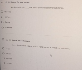 Choose the best answer.
A solute with high_ can easily dissolve in another substance.
viscosity
mixture
fluidiny
solubility
12. Choose the best answer.
A_ is a mixture created when a liquid is used to dissolve a substance.
solute
nolvent
solution
material