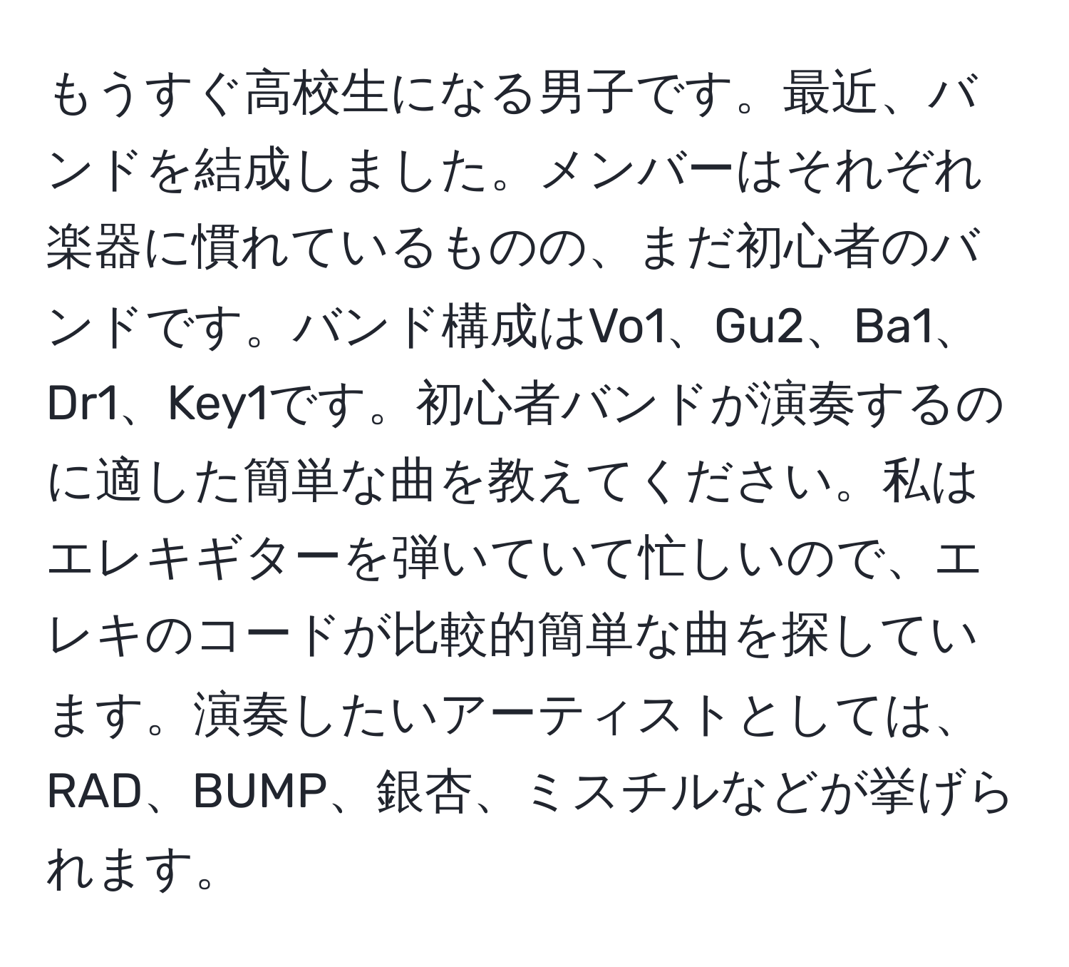 もうすぐ高校生になる男子です。最近、バンドを結成しました。メンバーはそれぞれ楽器に慣れているものの、まだ初心者のバンドです。バンド構成はVo1、Gu2、Ba1、Dr1、Key1です。初心者バンドが演奏するのに適した簡単な曲を教えてください。私はエレキギターを弾いていて忙しいので、エレキのコードが比較的簡単な曲を探しています。演奏したいアーティストとしては、RAD、BUMP、銀杏、ミスチルなどが挙げられます。