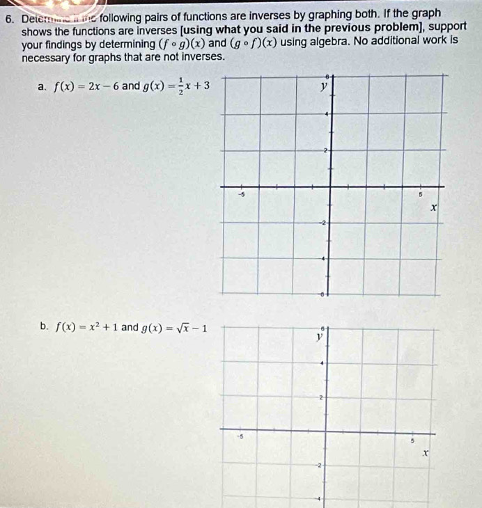 Determine it te following pairs of functions are inverses by graphing both. If the graph 
shows the functions are inverses [using what you said in the previous problem], support 
your findings by determining (fcirc g)(x) and (gcirc f)(x) using algebra. No additional work is 
necessary for graphs that are not inverses. 
a. f(x)=2x-6 and g(x)= 1/2 x+3
b. f(x)=x^2+1 and g(x)=sqrt(x)-1
4