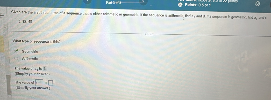 38.64%, 8.5 61 22 poinis
Part 3 of 3 Points: 0.5 of 1
Given are the first three terms of a sequence that is either arithmetic or geometric. If the sequence is arithmetic, find af and d. If a sequence is geometric, find a_1 and r
3, 12, 48
What type of sequence is this?
Geometric
Arithmetic
The value of a_1 is 3. 
(Simplify your answer.)
The value of r IS □. 
(Simplify your answer)