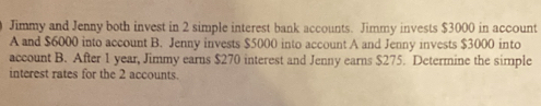 Jimmy and Jenny both invest in 2 simple interest bank accounts. Jimmy invests $3000 in account 
A and $6000 into account B. Jenny invests $5000 into account A and Jenny invests $3000 into 
account B. After 1 year, Jimmy earns $270 interest and Jenny earns $275. Determine the simple 
interest rates for the 2 accounts.