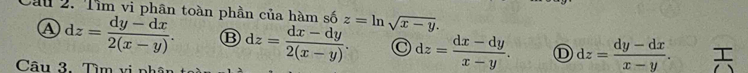 Cau 2. Tìm vi phân toàn phần của hàm số z=ln sqrt(x-y).
Ⓐ dz= (dy-dx)/2(x-y) . ⑬ dz= (dx-dy)/2(x-y) . dz= (dx-dy)/x-y . ① dz= (dy-dx)/x-y .
Câu 3. Tìm vi