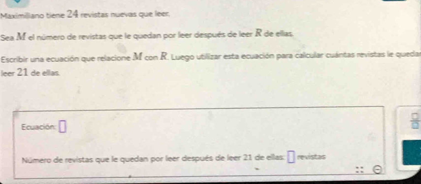 Maximiliano tiene 24 revistas nuevas que leer. 
Sea M el número de revistas que le quedan por leer después de leer R de ellas. 
Escribir una ecuación que relacione M con R. Luego utilizar esta ecuación para calcular cuántas revistas le queda 
leer 21 de ellas. 
Ecuación: □ 
Número de revistas que le quedan por leer después de leer 21 de ellas: revistas