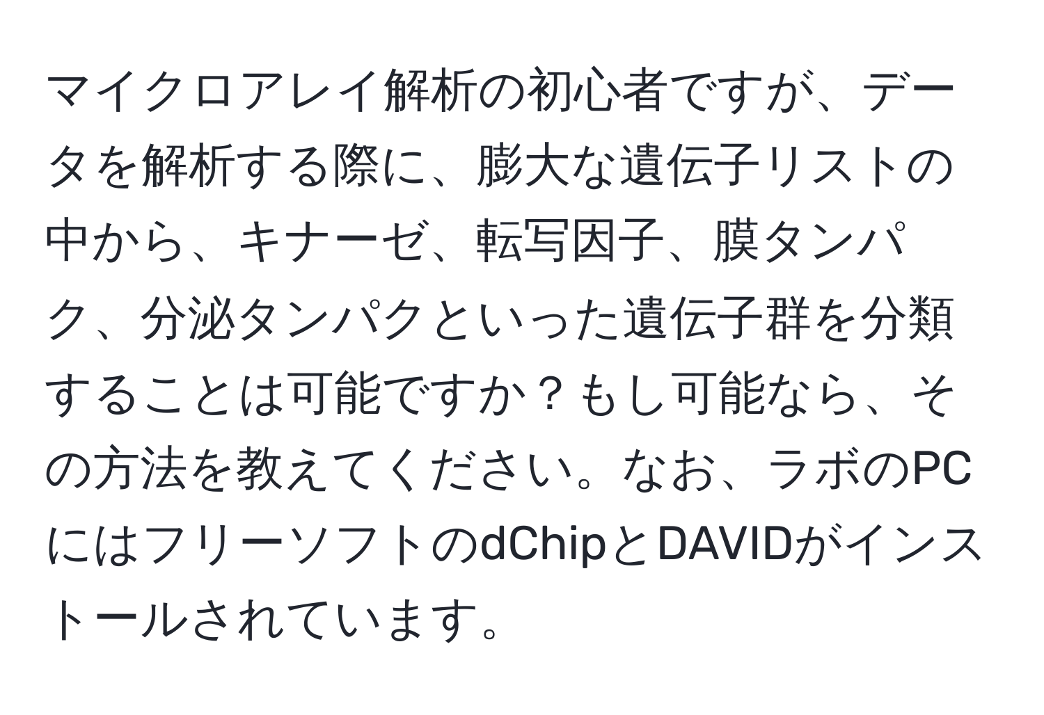 マイクロアレイ解析の初心者ですが、データを解析する際に、膨大な遺伝子リストの中から、キナーゼ、転写因子、膜タンパク、分泌タンパクといった遺伝子群を分類することは可能ですか？もし可能なら、その方法を教えてください。なお、ラボのPCにはフリーソフトのdChipとDAVIDがインストールされています。