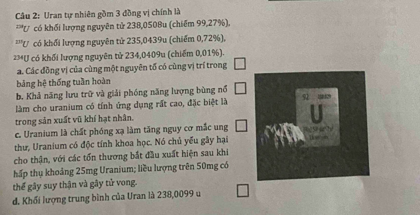 Uran tự nhiên gồm 3 đồng vị chính là 
**U có khối lượng nguyên tử 238,0508u (chiếm 99,27%), 
**U có khối lượng nguyên tử 235,0439u (chiếm 0,72%),
234U có khối lượng nguyên tử 234,0409u (chiếm 0,01%). 
a. Các đồng vị của cùng một nguyên tố có cùng vị trí trong □
bảng hệ thống tuần hoàn 
b. Khả năng lưu trữ và giải phóng năng lượng bùng nổ □
làm cho uranium có tính ứng dụng rất cao, đặc biệt là 
trong sản xuất vũ khí hạt nhân. 
c. Uranium là chất phóng xạ làm tăng nguy cơ mắc ung □ 
thư, Uranium có độc tính khoa học. Nó chủ yếu gây hại 
cho thận, với các tổn thương bắt đầu xuất hiện sau khi 
hấp thụ khoảng 25mg Uranium; liều lượng trên 50mg có 
thế gây suy thận và gây tử vong. 
d. Khối lượng trung bình của Uran là 238,0099 u