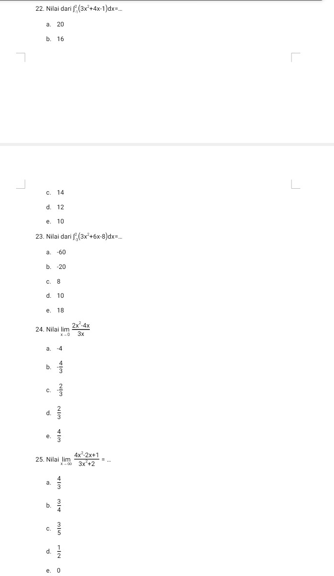 Nilai dari ∈t _(-1)^2(3x^2+4x-1)dx=...
a. 20
b. 16
c. 14
d. 12
e. 10
23. Nilai dari ∈t _(-3)^2(3x^2+6x-8)dx=...
a. -60
b. -20
c. 8
d. 10
e. 18
24. Nilai limlimits _xto 0 (2x^2-4x)/3x 
a. -4
b. - 4/3 
C. - 2/3 
 2/3 
 4/3 
25. Nilai limlimits _xto ∈fty  (4x^2-2x+1)/3x^2+2 =
a.  4/3 
 3/4 
C.  3/5 
d.  1/2 
e. 0