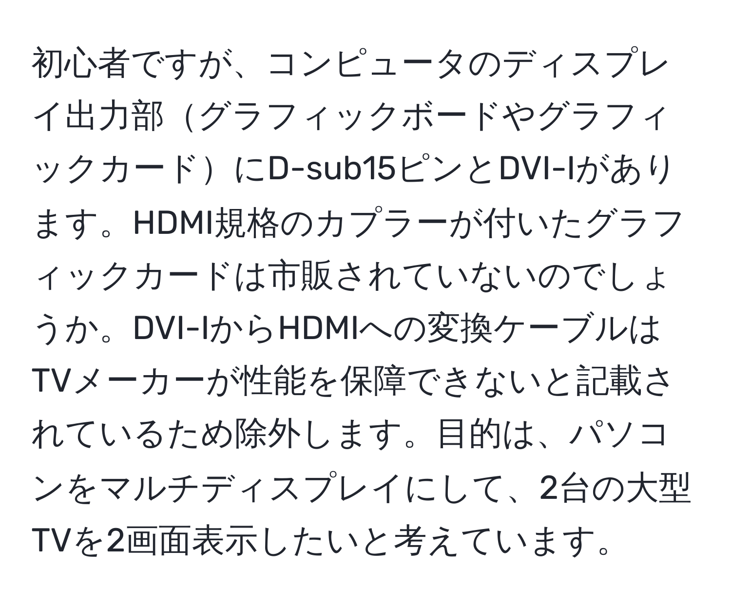 初心者ですが、コンピュータのディスプレイ出力部グラフィックボードやグラフィックカードにD-sub15ピンとDVI-Iがあります。HDMI規格のカプラーが付いたグラフィックカードは市販されていないのでしょうか。DVI-IからHDMIへの変換ケーブルはTVメーカーが性能を保障できないと記載されているため除外します。目的は、パソコンをマルチディスプレイにして、2台の大型TVを2画面表示したいと考えています。