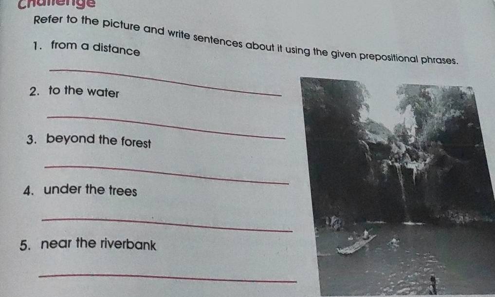 Chalenge 
Refer to the picture and write sentences about it using the given prepositional phrases 
1. from a distance 
_ 
2. to the water 
_ 
3. beyond the forest 
_ 
4. under the trees 
_ 
5. near the riverbank 
_