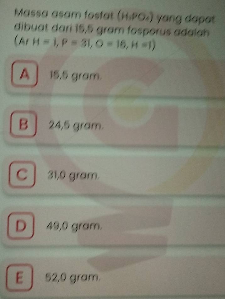 Massa asam fosfat (H.PO₄) yang dapat
dibuat dari 15,5 gram fosporus adaía
(ArH=1, P=31, O=16, H=1)
A 15,5 gram.
B 24,5 gram.
C 31,0 gram.
D 49,0 gram.
E 52,0 gram.