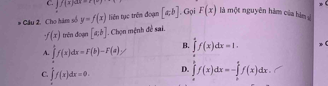 C. f(x)ax=r(v)
» Câu 2. Cho hàm số y=f(x) liên tục trên đoạn [a;b]. Gọi F(x) là một nguyên hàm của hàm số
f(x) trên đoạn [a;b]. Chọn mệnh đề sai.
» (
A. ∈tlimits^bf(x)dx=F(b)-F(a)·
B. ∈tlimits _0^af(x)dx=1.
C. ∈tlimits _a^af(x)dx=0.
D. ∈tlimits _a^bf(x)dx=-∈tlimits _b^af(x)dx.