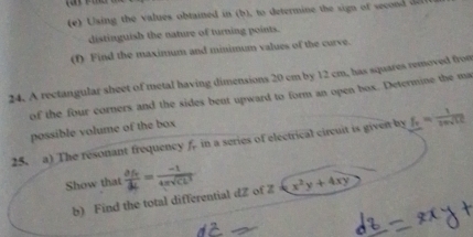 Ulsing the values obtained in (b), to determine the sign of second 
distinguish the nature of turning points. 
(f) Find the maximum and minimum values of the curve. 
24. A rectangular sheet of metal having dimensions 20 cm by 12 cm, has squares removed from 
of the four corners and the sides bent upward to form an open box. Determine the ma 
possible volume of the box 
25. a) The resonant frequency f. in a series of electrical circuit is given by f_r= 1/20sqrt(10) 
Show that frac d d/dt = (-1)/4π sqrt(CL^3)  x^2y+4xy
b) Find the total differential dZ of Z