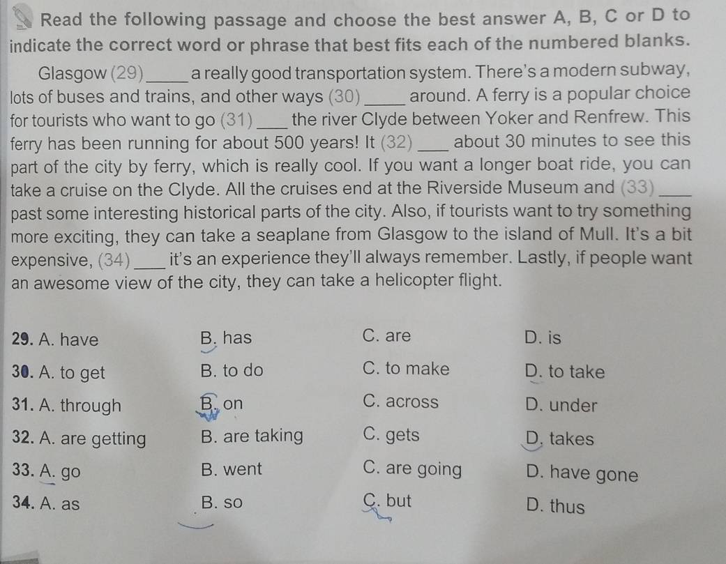 Read the following passage and choose the best answer A, B, C or D to
indicate the correct word or phrase that best fits each of the numbered blanks.
Glasgow (29) _a really good transportation system. There's a modern subway,
lots of buses and trains, and other ways (30) _around. A ferry is a popular choice
for tourists who want to go (31) _the river Clyde between Yoker and Renfrew. This
ferry has been running for about 500 years! It (32) _about 30 minutes to see this
part of the city by ferry, which is really cool. If you want a longer boat ride, you can
take a cruise on the Clyde. All the cruises end at the Riverside Museum and (33)_
past some interesting historical parts of the city. Also, if tourists want to try something
more exciting, they can take a seaplane from Glasgow to the island of Mull. It's a bit
expensive, (34)_ it's an experience they'll always remember. Lastly, if people want
an awesome view of the city, they can take a helicopter flight.
29. A. have B. has C. are D. is
30. A. to get B. to do C. to make D. to take
C. across
31. A. through B on D. under
32. A. are getting B. are taking C. gets D. takes
33. A. go B. went C. are going D. have gone
34. A. as B. so C. but D. thus