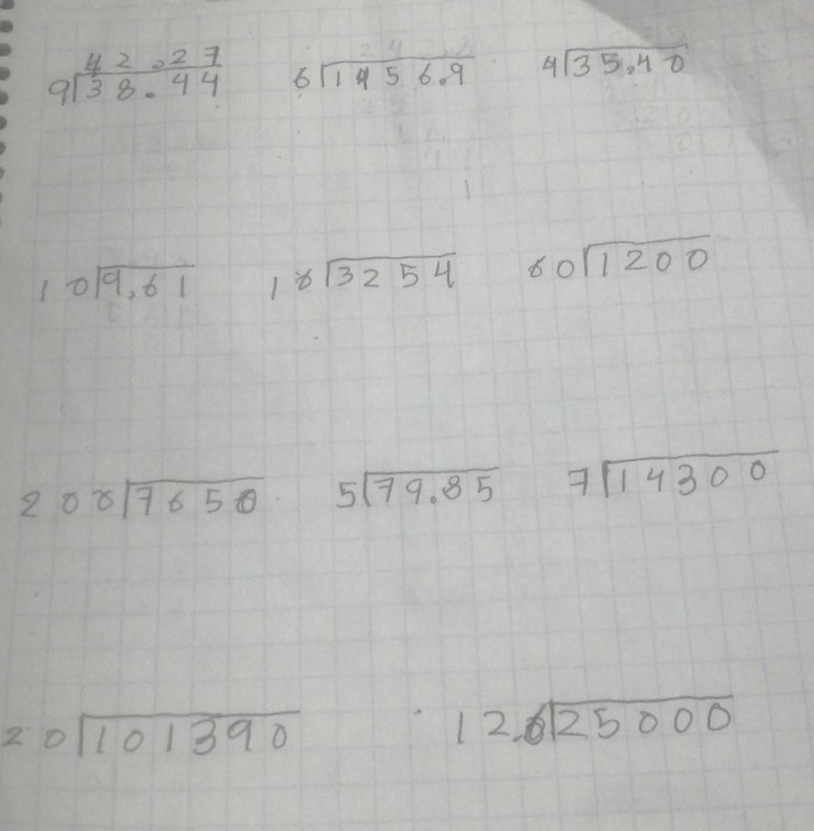 beginarrayr 42.27 9encloselongdiv 38.44endarray beginarrayr 24 6encloselongdiv 1456.9endarray beginarrayr 4encloselongdiv 35.40endarray
beginarrayr 10encloselongdiv 9,61endarray beginarrayr 18encloselongdiv 3254endarray 60sqrt(1200)
200sqrt(7650) beginarrayr 5encloselongdiv 79.85endarray 7sqrt(14300)
20sqrt(101390)
beginarrayr 12encloselongdiv 25000endarray