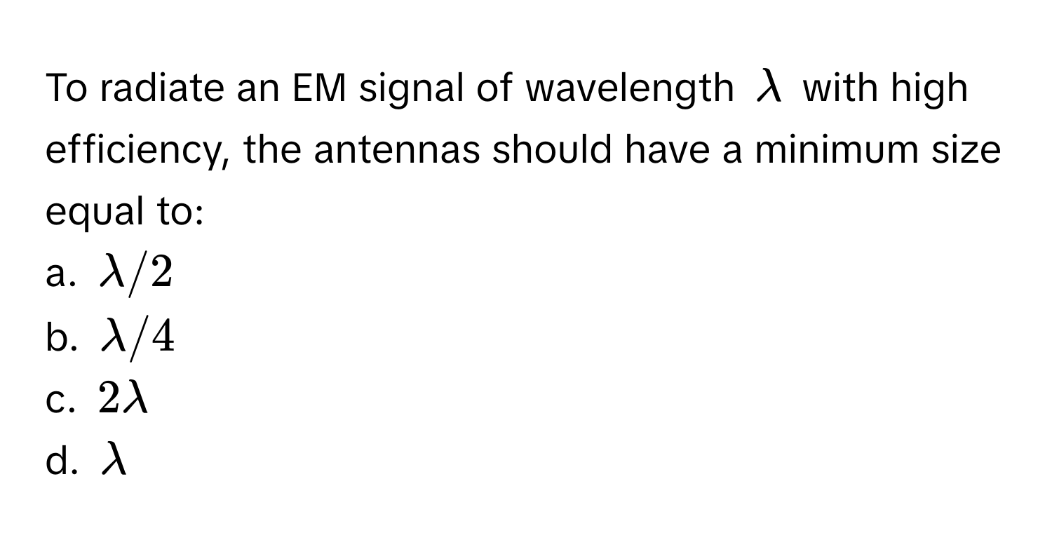 To radiate an EM signal of wavelength $lambda$ with high efficiency, the antennas should have a minimum size equal to:

a. $lambda/2$
b. $lambda/4$
c. $2lambda$
d. $lambda$