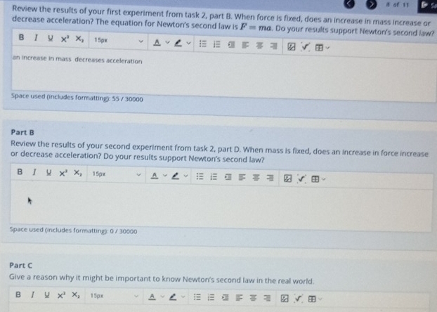 of 11 So
Review the results of your first experiment from task 2, part B. When force is fixed, does an increase in mass increase or
decrease acceleration? The equation for Newton's second law is F= ma. Do your results support Newton's second law?
B I x^3 x_2 15px
an increase in mass decreases acceleration
Space used (includes formatting): 55 / 30000
Part B
Review the results of your second experiment from task 2, part D. When mass is fixed, does an increase in force increase
or decrease acceleration? Do your results support Newton's second law?
B I x^3 x_1 15px
Space used (includes formatting): 0 / 30000
Part C
Give a reason why it might be important to know Newton's second law in the real world.
B I x^2 X_2 15px