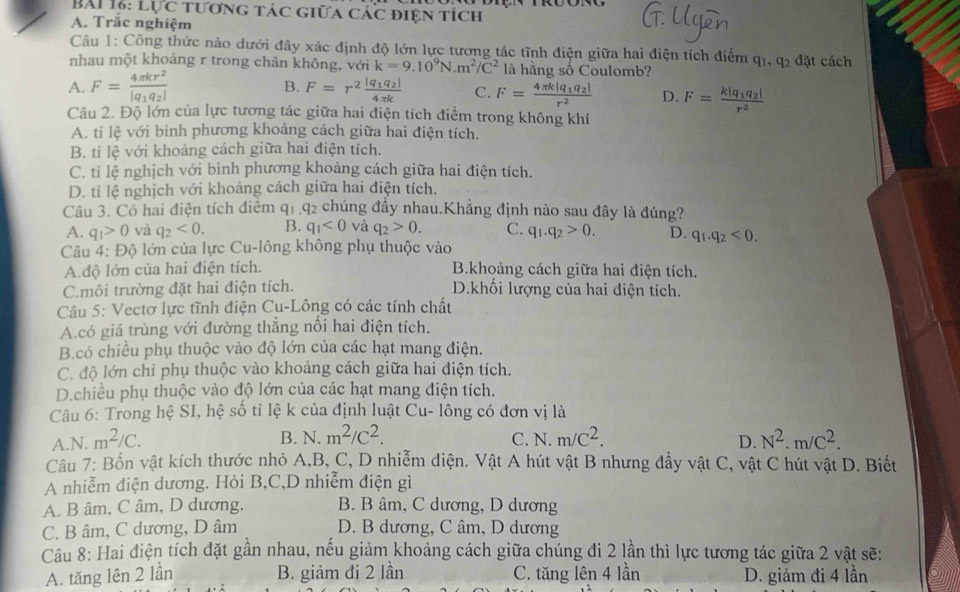 LUC * TươnG Tác Giữa Các điệN tích
A. Trắc nghiệm
Câu 1: Công thức nào dưới đây xác định độ lớn lực tương tác tĩnh điện giữa hai điện tích điểm
nhau một khoảng r trong chân không, với k=9.10^9N.m^2/C^2 là hằng số Coulomb? q_1,q_2 đặt cách
A. F=frac 4π kr^2|q_1q_2| B. F=r^2frac |q_1q_2|4π k C. F=frac 4π k|q_1q_2|r^2 D. F=frac k|q_1q_2|r^2
Câu 2. Độ lớn của lực tương tác giữa hai điện tích điểm trong không khí
A. tỉ lệ với bình phương khoảng cách giữa hai điện tích.
B. ti lệ với khoảng cách giữa hai điện tích.
C. tỉ lệ nghịch với bình phương khoảng cách giữa hai điện tích.
D. tỉ lệ nghịch với khoảng cách giữa hai điện tích.
Câu 3. Có hai điện tích điêm q_1,q_2 chúng đầy nhau.Khẳng định nào sau đây là đúng?
A. q_1>0 và q_2<0. B. q_1<0</tex> và q_2>0. C. q_1.q_2>0. D. q_1.q_2<0.
Câu 4: Độ lớn của lực Cu-lông không phụ thuộc vào
A.độ lớn của hai điện tích. B.khoảng cách giữa hai điện tích.
C.môi trường đặt hai điện tích. D.khối lượng của hai điện tích.
Câu 5: Vectơ lực tĩnh điện Cu-Lông có các tính chất
A.có giá trùng với đường thẳng nối hai điện tích.
B.có chiều phụ thuộc vào độ lớn của các hạt mang điện.
C. độ lớn chỉ phụ thuộc vào khoảng cách giữa hai điện tích.
D.chiều phụ thuộc vào độ lớn của các hạt mang điện tích.
Câu 6: Trong hệ SI, hệ số tỉ lệ k của định luật Cu- lông có đơn vị là
B. N. m^2/C^2.
A.N. m^2/C. C. N. m/C^2. D. N^2.m/C^2.
Câu 7: Bốn vật kích thước nhỏ A,B, C, D nhiễm diện. Vật A hút vật B nhưng đầy vật C, vật C hút vật D. Biết
A nhiễm điện dương. Hỏi B,C,D nhiễm điện gì
A. B âm, C âm, D dương. B. B âm, C dương, D dương
C. B âm, C dương, D âm D. B dương, C âm, D dương
Câu 8: Hai điện tích đặt gần nhau, nếu giảm khoảng cách giữa chúng đi 2 lần thì lực tương tác giữa 2 vật sẽ:
A. tăng lên 2 lần B. giảm đi 2 lần C. tăng lên 4 lần D. giảm đi 4 lần