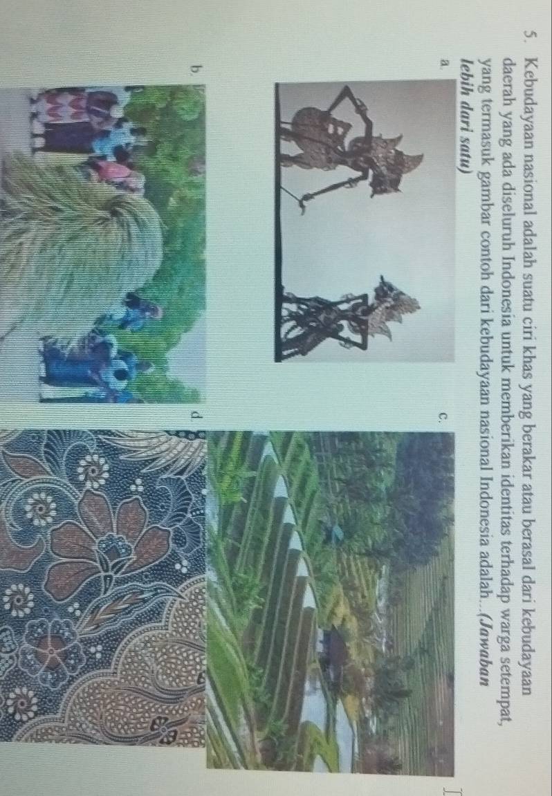 Kebudayaan nasional adalah suatu ciri khas yang berakar atau berasal dari kebudayaan 
daerah yang ada diseluruh Indonesia untuk memberikan identitas terhadap warga setempat, 
yang termasuk gambar contoh dari kebudayaan nasional Indonesia adalah...(Jawaban