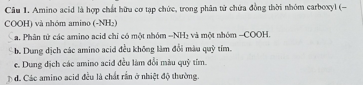 Amino acid là hợp chất hữu cơ tạp chức, trong phân tử chứa đồng thời nhóm carboxyl (-
COOH) và nhóm amino (-NH₂)
a. Phân tử các amino acid chỉ có một nhóm -1 NH_2 và một nhóm −COOH.
b. Dung dịch các amino acid đều không làm đổi màu quỳ tím.
c. Dung dịch các amino acid đều làm đổi màu quỳ tím.
d. Các amino acid đều là chất rắn ở nhiệt độ thường.