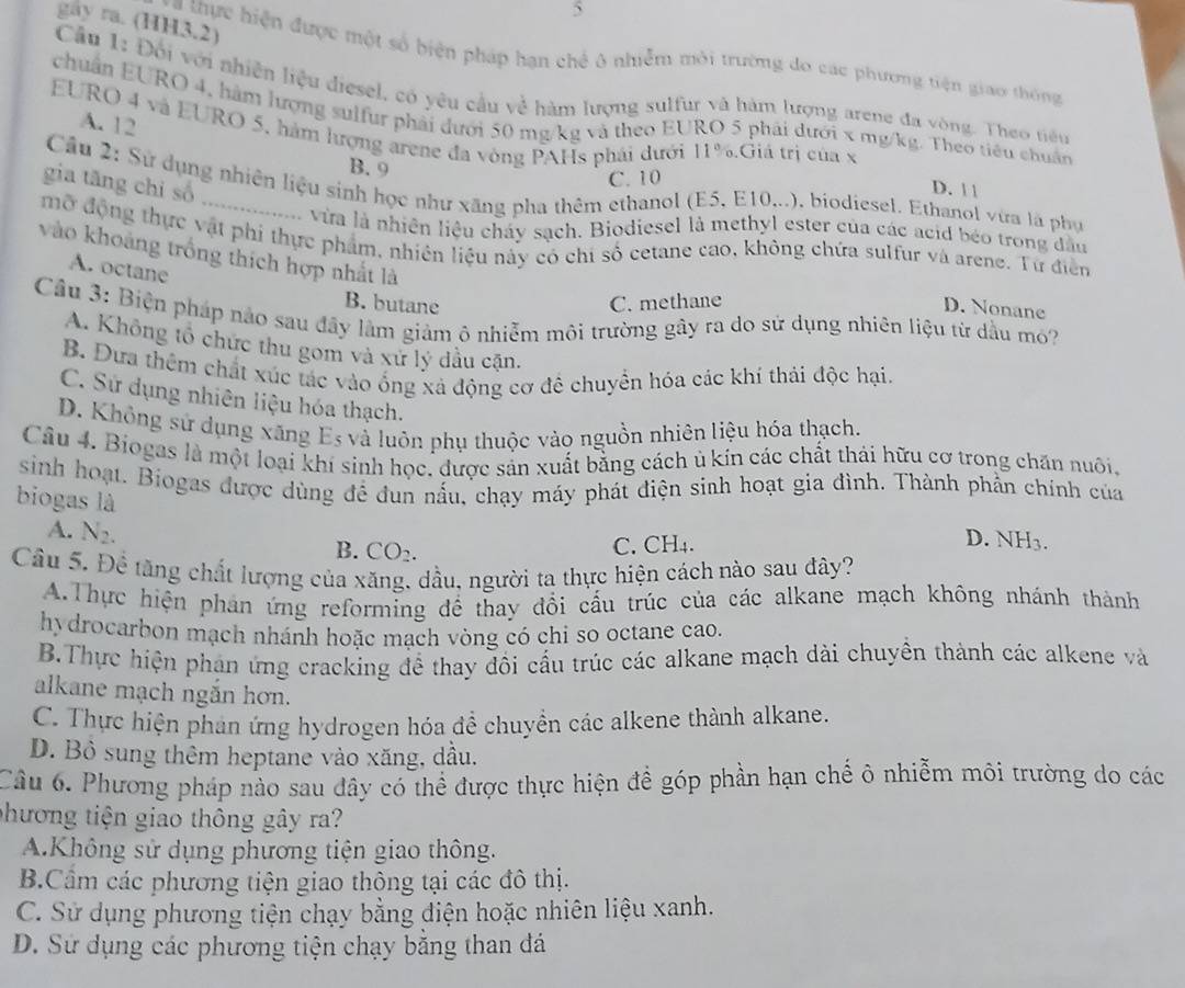 gay ra. (HH3.2)
thực hiện được một số biện pháp hạn chế ô nhiễm môi trường do các phương tiện giao thông
Cầu 1: Đối với nhiên liệu diesel, có yêu cầu về hàm lượng sulfur và hàm lượng arene đa vòng. Theo tiêểu
chuẩn EURO 4, hàm lượng sulfur phải dưới 50 mg/kg và theo EURO 5 phải dưới x mg/kg. Theo tiêu chuẩn
A. 12
EURO 4 và EURO 5, hàm lượng arene đa vòng PAHs phái dưới 1 1°.Giá trị của x D. | |
B. 9
gia tāng chi số
C. 10
Câu 2: Sử dụng nhiên liệu sinh học như xãng pha thêm ethanol (E5, E10...), biodiesel. Ethanol vừa là phụ
vừa là nhiên liệu cháy sạch. Biodiesel là methyl ester của các acid béo trong đầu
mở động thực vật phí thực phẩm, nhiên liệu này có chi số cetane cao, không chứa sulfur và arene. Từ điễn
vào khoảng trồng thích hợp nhất là
A. octane
B. butane C. methane
D. Nonane
Câu 3: Biện pháp nào sau đây lâm giảm ô nhiễm môi trường gây ra do sử dụng nhiên liệu từ dầu mó?
A. Không tổ chức thu gom và xứ lý dầu cặn.
B. Dựa thêm chất xúc tác vào ống xả động cơ đê chuyển hóa các khí thải độc hại.
C. Sử dụng nhiên liệu hóa thạch.
D. Không sử dụng xãng Es và luôn phụ thuộc vào nguồn nhiên liệu hóa thạch.
Câu 4. Biogas là một loại khí sinh học, được sản xuất bằng cách ủ kín các chất thái hữu cơ trong chăn nuôi,
sinh hoạt. Biogas được dùng để đun nấu, chạy máy phát điện sinh hoạt gia đình. Thành phần chính của
biogas là
A. N_2.
B. CO_2.
C. CH₄. D. NH3.
Cầu 5. Đề tăng chất lượng của xăng, dầu, người ta thực hiện cách nào sau đây?
A.Thực hiện phản ứng reforming đề thay đổi cấu trúc của các alkane mạch không nhánh thành
hydrocarbon mạch nhánh hoặc mạch vòng có chi so octane cao.
B.Thực hiện phân ứng cracking để thay đồi cấu trúc các alkane mạch dài chuyền thành các alkene và
alkane mạch ngăn hơn.
C. Thực hiện phản ứng hydrogen hóa đề chuyền các alkene thành alkane.
D. Bồ sung thêm heptane vào xăng, dầu.
Câu 6. Phương pháp nào sau đây có thể được thực hiện để góp phần hạn chế ô nhiễm môi trường do các
phương tiện giao thông gây ra?
A.Không sử dụng phương tiện giao thông.
B.Cầm các phương tiện giao thông tại các đô thị.
C. Sử dụng phương tiện chạy bằng điện hoặc nhiên liệu xanh.
D. Sử dụng các phương tiện chạy bằng than đá