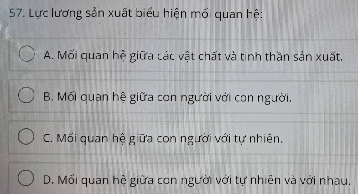 Lực lượng sản xuất biểu hiện mối quan hệ:
A. Mối quan hệ giữa các vật chất và tinh thần sản xuất.
B. Mối quan hệ giữa con người với con người.
C. Mối quan hệ giữa con người với tự nhiên.
D. Mối quan hệ giữa con người với tự nhiên và với nhau.