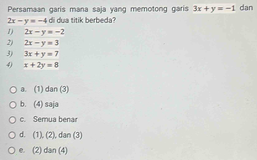 Persamaan garis mana saja yang memotong garis 3x+y=-1 dan
2x-y=-4 di dua titik berbeda?
1) 2x-y=-2
2) 2x-y=3
3) 3x+y=7
4) x+2y=8
a. (1) dan (3)
b. (4) saja
c. Semua benar
d. (1), (2), dan (3)
e. (2) dan (4)