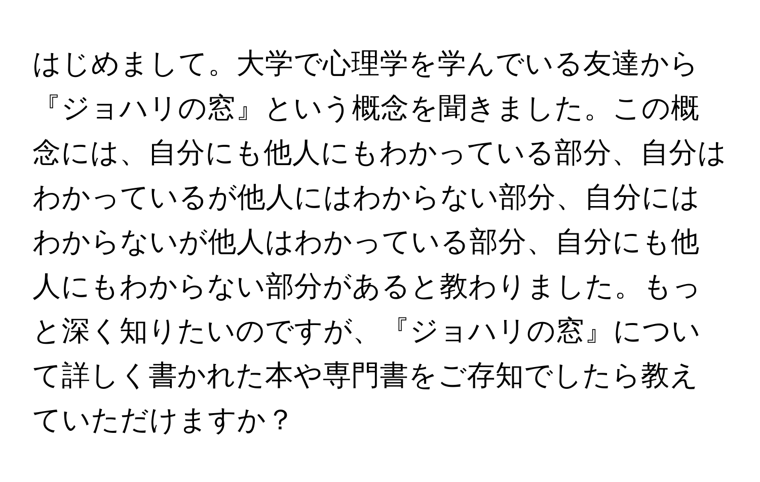 はじめまして。大学で心理学を学んでいる友達から『ジョハリの窓』という概念を聞きました。この概念には、自分にも他人にもわかっている部分、自分はわかっているが他人にはわからない部分、自分にはわからないが他人はわかっている部分、自分にも他人にもわからない部分があると教わりました。もっと深く知りたいのですが、『ジョハリの窓』について詳しく書かれた本や専門書をご存知でしたら教えていただけますか？