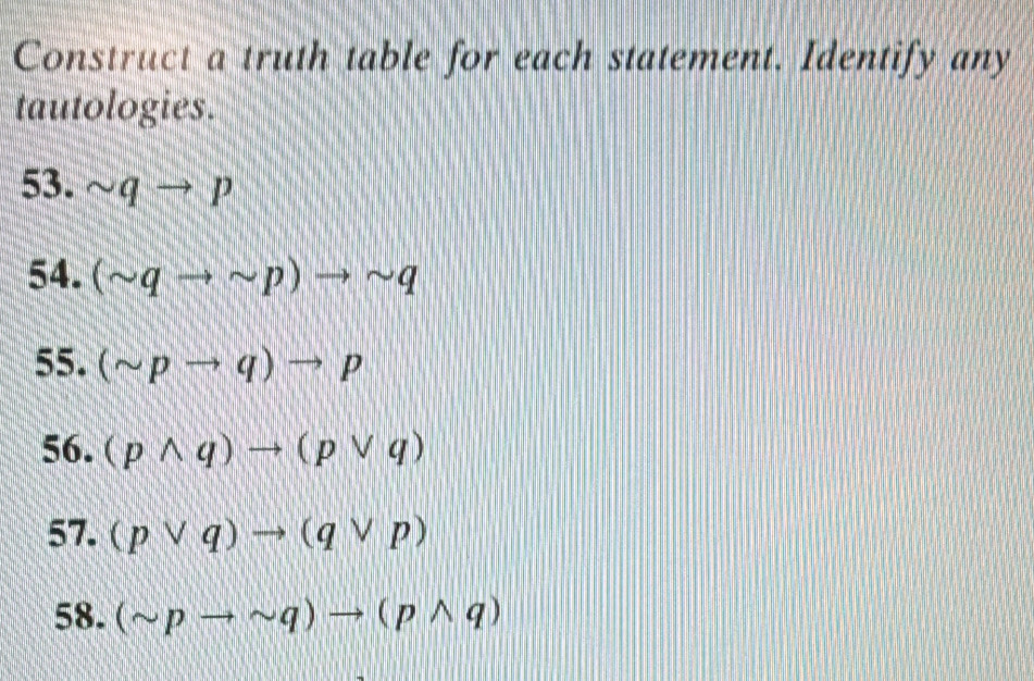 Construct a truth table for each statement. Identify any 
tautologies. 
53. sim qto p
54. (sim qto sim p)to sim q
55. (sim pto q)to p
56. (pwedge q)to (pvee q)
57. (pvee q)to (qvee p)
58. (sim pto sim q)to (pwedge q)