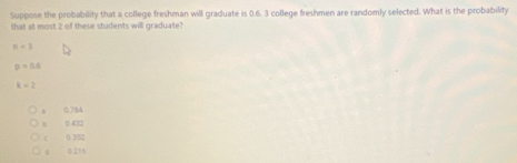 Suppose the probability that a college freshman will graduate is 0.6. 3 college freshmen are randomly selected. What is the probability
that at most 2 of these students will graduate?
n=1
p=0.5
k=2. 0.784
8 0.432
c 0 35
0.216