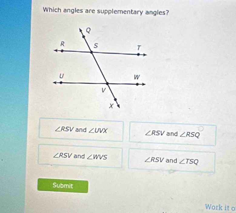 Which angles are supplementary angles?
∠ RSV and ∠ UVX ∠ RSV and ∠ RSQ
∠ RSV and ∠ WVS and ∠ TSQ
∠ RSV
Submit
Work it o