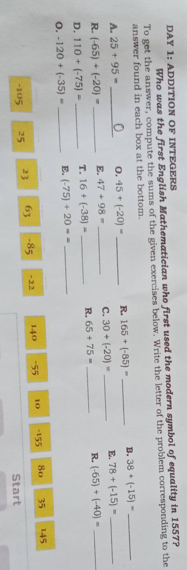 DAY 1: ADDITION OF INTEGERS 
Who was the first English Mathematician who first used the modern symbol of equality in 1557? 
To get the answer, compute the sums of the given exercises below. Write the letter of the problem corresponding to the 
answer found in each box at the bottom. 
B. 38+(-15)= _ 
0. 45+(-20)= _ 
R. 165+(-85)= _ 
A. 25+95= _ 78+(-15)= _ 
E. 
E. 47+98= _ 
C. 30+(-20)= _ 
R. (-65)+(-20)= _R. (-65)+(-40)= _ 
D. 110+(-75)= _ 
T. 16+(-38)= _ 
R. 65+75= _ 
o. -120+(-35)= _E. (-75)+20== _ 
140 -55 10 - 155 8o 35 145
-105 25 23 63 -85 ~22
Start