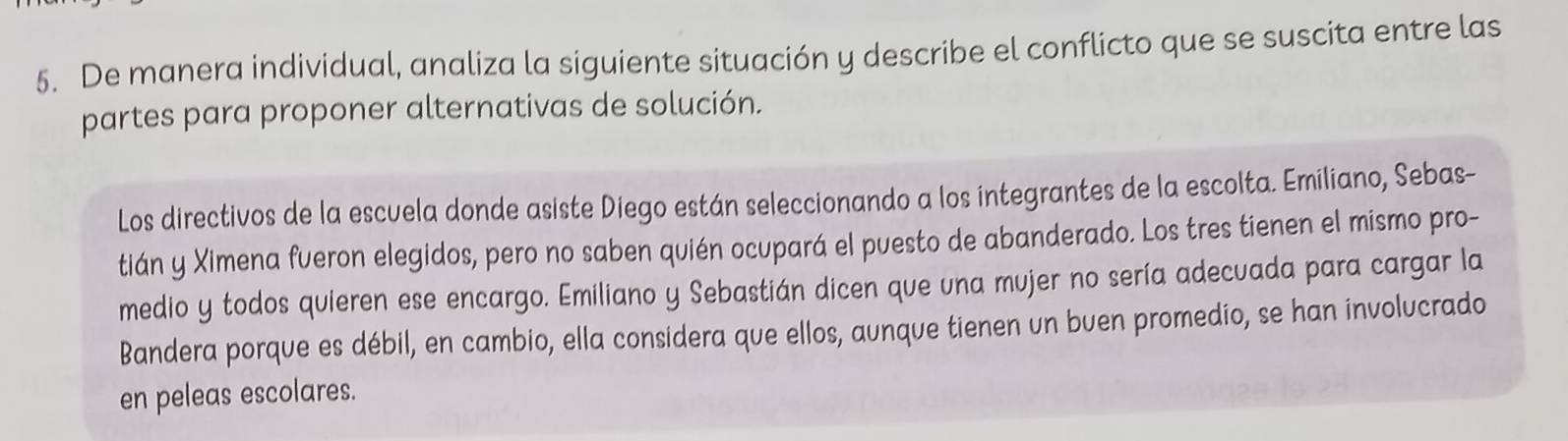 De manera individual, analiza la siguiente situación y describe el conflicto que se suscita entre las 
partes para proponer alternativas de solución. 
Los directivos de la escuela donde asiste Diego están seleccionando a los integrantes de la escolta. Emiliano, Sebas- 
tián y Ximena fueron elegidos, pero no saben quién ocupará el puesto de abanderado. Los tres tienen el mismo pro- 
medio y todos quieren ese encargo. Emiliano y Sebastián dicen que una mujer no sería adecuada para cargar la 
Bandera porque es débil, en cambio, ella considera que ellos, aunque tienen un buen promedio, se han involucrado 
en peleas escolares.