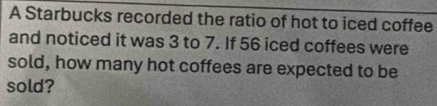 A Starbucks recorded the ratio of hot to iced coffee 
and noticed it was 3 to 7. If 56 iced coffees were 
sold, how many hot coffees are expected to be 
sold?