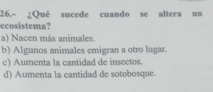 26.- ¿Qué sucede cuando se altera un
ecosistema?
a) Nacen más animales.
b) Algunos animales emigran a otro lugar.
c) Aumenta la cantidad de insectos.
d) Aumenta la cantidad de sotobosque.