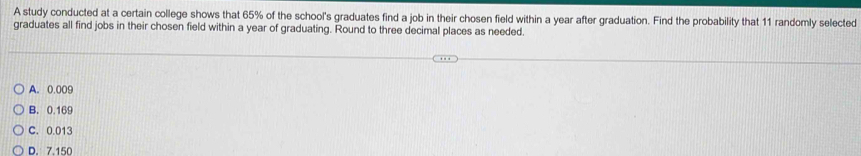 A study conducted at a certain college shows that 65% of the school's graduates find a job in their chosen field within a year after graduation. Find the probability that 11 randomly selected
graduates all find jobs in their chosen field within a year of graduating. Round to three decimal places as needed.
A. 0.009
B. 0.169
C. 0.013
D. 7.150