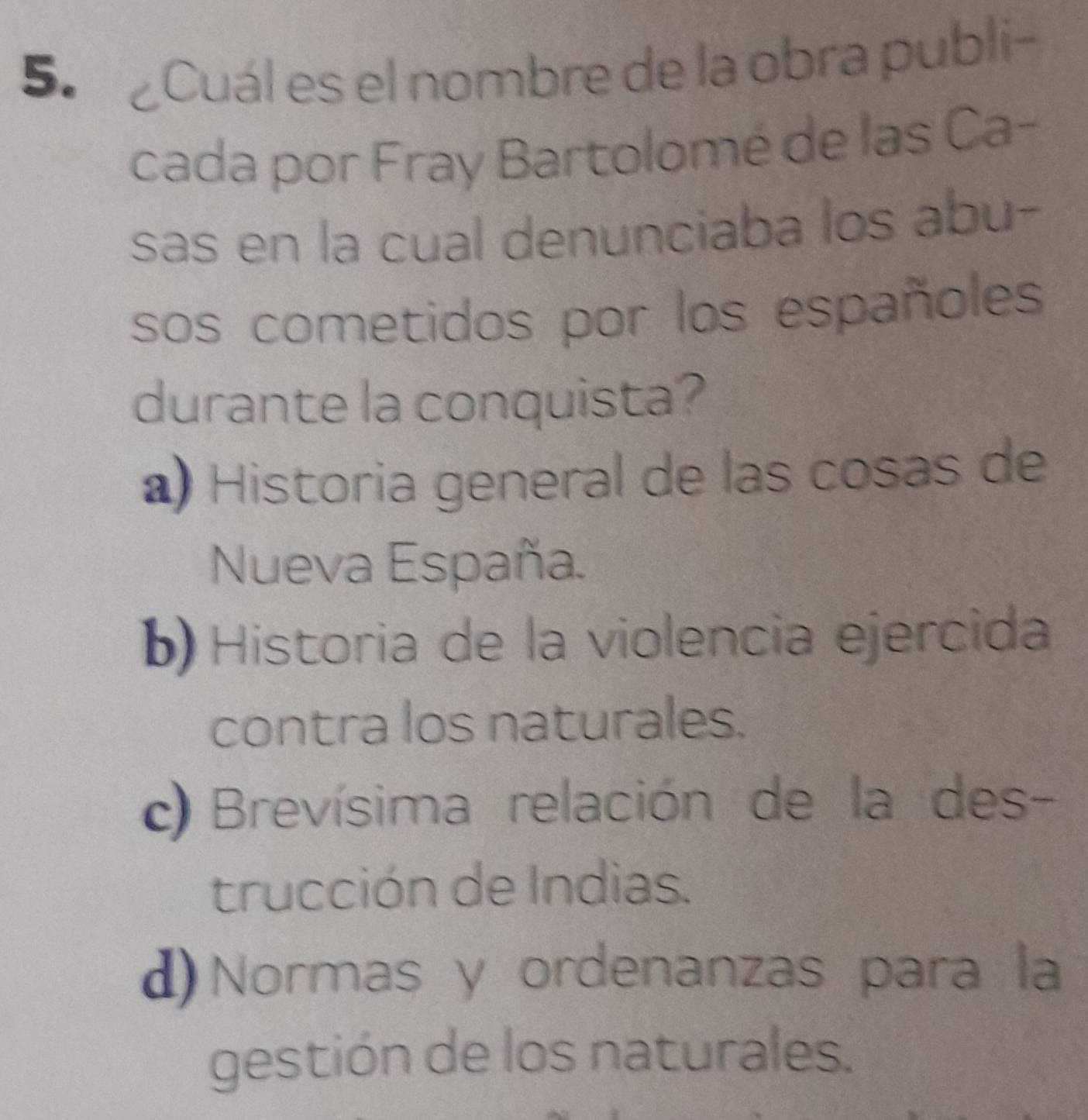 5º Cuál es el nombre de la obra publi-
cada por Fray Bartolomé de las Ca-
sas en la cual denunciaba los abu-
sos cometidos por los españoles
durante la conquista?
) Historia general de las cosas de
Nueva España.
b) Historia de la violencia ejercida
contra los naturales.
c) Brevísima relación de la des-
trucción de Indias.
d) Normas y ordenanzas para la
gestión de los naturales.